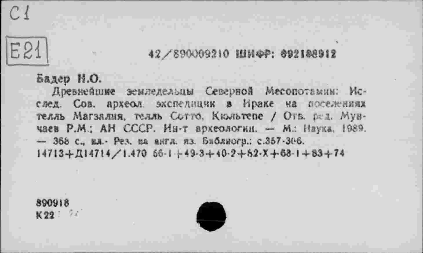 ﻿Е21
42/890009210 ШИФР: ДОІ98912
Бадер Н.О.
Древнейшие земледельцы Северной Месопотамии. Ис-след. Сов. археол экспедиции 8 Ираке ча поселениях телль Магзялня, телль Сотто, Кюльтспе / Отв. ред. Мун-чае» Р.М : АН СССР. Ин-Т археологии. — М.: Наук», !989. — 368 с.. кл- Рел. ал англ. из. Бхблнсгр.: с.367-306.
Н713 + Д14714/1.470 66-1 J-49-3 + 40-2+82-X4-W I 4-63 + 74
890918
К 22